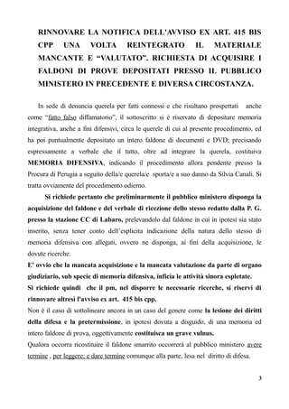 RINNOVARE LA NOTIFICA DELL'AVVISO EX ART. 415 BIS
CPP UNA VOLTA REINTEGRATO IL MATERIALE
MANCANTE E “VALUTATO”. RICHIESTA DI ACQUISIRE I
FALDONI DI PROVE DEPOSITATI PRESSO IL PUBBLICO
MINISTERO IN PRECEDENTE E DIVERSA CIRCOSTANZA.
In sede di denuncia querela per fatti connessi e che risultano prospettati anche
come “fatto falso diffamatorio”, il sottoscritto si è riservato di depositare memoria
integrativa, anche a fini difensivi, circa le querele di cui al presente procedimento, ed
ha poi puntualmente depositato un intero faldone di documenti e DVD; precisando
espressamente a verbale che il tutto, oltre ad integrare la querela, costituiva
MEMORIA DIFENSIVA, indicando il procedimento allora pendente presso la
Procura di Perugia a seguito della/e querela/e sporta/e a suo danno da Silvia Canali. Si
tratta ovviamente del procedimento odierno.
Si richiede pertanto che preliminarmente il pubblico ministero disponga la
acquisizione del faldone e del verbale di ricezione dello stesso redatto dalla P. G.
presso la stazione CC di Labaro, prelevandolo dal faldone in cui in ipotesi sia stato
inserito, senza tener conto dell’esplicita indicazione della natura dello stesso di
memoria difensiva con allegati, ovvero ne disponga, ai fini della acquisizione, le
dovute ricerche.
E' ovvio che la mancata acquisizione e la mancata valutazione da parte di organo
giudiziario, sub specie di memoria difensiva, inficia le attività sinora espletate.
Si richiede quindi che il pm, nel disporre le necessarie ricerche, si riservi di
rinnovare altresì l'avviso ex art. 415 bis cpp.
Non è il caso di sottolineare ancora in un caso del genere come la lesione dei diritti
della difesa e la pretermissione, in ipotesi dovuta a disguido, di una memoria ed
intero faldone di prova, oggettivamente costituisca un grave vulnus.
Qualora occorra ricostituire il faldone smarrito occorrerà al pubblico ministero avere
termine , per leggere; e dare termine comunque alla parte, lesa nel diritto di difesa.
3
 