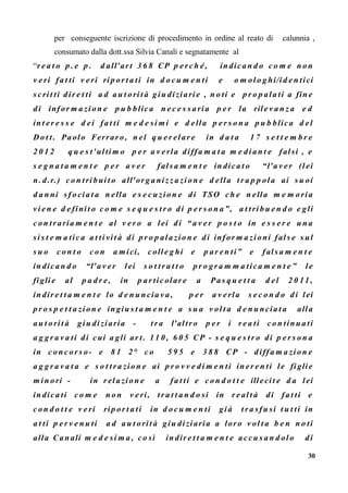 per conseguente iscrizione di procedimento in ordine al reato di calunnia ,
consumato dalla dott.ssa Silvia Canali e segnatamente al
“r e a t o p . e p . d all'ar t 3 6 8 CP p e r ch é , in dican d o c o m e n on
v e ri fa t ti v e ri ri p or t a ti in d o c u m e n ti e o m ol o g hi/i d e n tici
s cri t ti dir e t ti a d a u t ori t à giu di ziari e , n o ti e p r o p ala ti a fin e
di infor m a zi on e p u b blica n e c e s s aria p e r la ril e v a n z a e d
int er e s s e d ei fa t ti m e d e si mi e d ella p e r s o n a p u b blica d el
Do t t . Paolo Ferraro, n el q u e r el ar e in d a t a 1 7 s e t t e m b r e
2 0 1 2 q u e s t'ul ti m o p e r a v e rla diffa m a t a m e di an t e fal si , e
s e g n a t a m e n t e p e r a v e r fal s a m e n t e in dica t o “l'a v e r (l ei
n. d .r.) c o n tri b ui t o all'or g a ni z z a zi on e d ella t r a p p ol a ai s u oi
d a n ni sf o cia t a n ella e s e c u zi on e di TSO ch e n ella m e m o ria
vi e n e d e fini t o c o m e s e q u e s t r o di p e r s o n a”, a t t ri b u e n d o e gli
c on t r aria m e n t e al v e r o a lei di “a v e r p o s t o in e s s e r e un a
si s t e m a tic a a t ti vi t à di p r o p ala zi on e di infor m a zi oni fal s e s ul
s u o c on t o c o n a mici, c oll e g hi e p ar e n ti” e fal s a m e n t e
in dican d o “l'a v er lei s o t t r a t t o p r o gr a m m a tica m e n t e ” l e
fi gli e al p a d r e , in p ar tic olar e a Pa s q u e t t a d el 2 0 11 ,
in dir e t t a m e n t e lo d e n u ncia v a, p e r a v e rla s e c o n d o di lei
p r o s p e t t a zi on e in giu s t a m e n t e a s u a v ol t a d e n u ncia t a alla
a u t ori t à giu di ziaria - t r a l'altr o p e r i r e a ti c o n tinua ti
a g g r a v a ti di cui a gli ar t . 1 1 0 , 6 0 5 CP - s e q u e s t r o di p e r s o n a
in c onc or s o- e 8 1 2° c o 5 9 5 e 3 8 8 CP - diffa m a zi on e
a g g r a v a t a e s o t t r a zi on e ai p r o v v e di m e n ti in er e n ti le fi gli e
m i n ori - in r ela zi on e a fa t ti e c o n d o t t e illeci t e d a lei
in dica ti c o m e n o n v e ri, t r a t t a n d o si in r e al t à di fa t ti e
c on d o t t e v e ri ri p or t a ti in d o c u m e n ti gi à t r a sfu si t u t ti in
a t ti p e r v e n u ti a d a u t ori t à giu di ziaria a loro v ol t a b e n n o ti
alla Canali m e d e si m a , c o sì in dir e t t a m e n t e a ccu s a n d ol o di
30
 