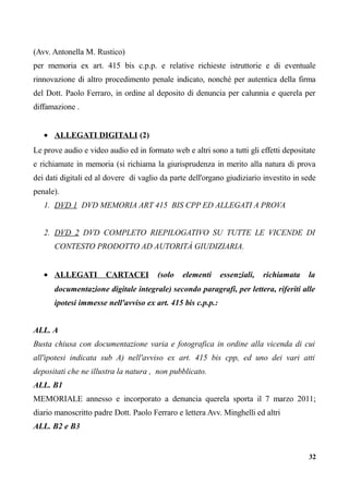 (Avv. Antonella M. Rustico)
per memoria ex art. 415 bis c.p.p. e relative richieste istruttorie e di eventuale
rinnovazione di altro procedimento penale indicato, nonché per autentica della firma
del Dott. Paolo Ferraro, in ordine al deposito di denuncia per calunnia e querela per
diffamazione .
• ALLEGATI DIGITALI (2)
Le prove audio e video audio ed in formato web e altri sono a tutti gli effetti depositate
e richiamate in memoria (si richiama la giurisprudenza in merito alla natura di prova
dei dati digitali ed al dovere di vaglio da parte dell'organo giudiziario investito in sede
penale).
1. DVD 1 DVD MEMORIA ART 415 BIS CPP ED ALLEGATI A PROVA
2. DVD 2 DVD COMPLETO RIEPILOGATIVO SU TUTTE LE VICENDE DI
CONTESTO PRODOTTO AD AUTORITÀ GIUDIZIARIA.
• ALLEGATI CARTACEI (solo elementi essenziali, richiamata la
documentazione digitale integrale) secondo paragrafi, per lettera, riferiti alle
ipotesi immesse nell'avviso ex art. 415 bis c.p.p.:
ALL. A
Busta chiusa con documentazione varia e fotografica in ordine alla vicenda di cui
all'ipotesi indicata sub A) nell'avviso ex art. 415 bis cpp, ed uno dei vari atti
depositati che ne illustra la natura , non pubblicato.
ALL. B1
MEMORIALE annesso e incorporato a denuncia querela sporta il 7 marzo 2011;
diario manoscritto padre Dott. Paolo Ferraro e lettera Avv. Minghelli ed altri
ALL. B2 e B3
32
 