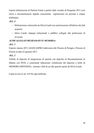 Esposti dichiarazioni di Patrizia Foiani a partire dalle vicende di Pasquetta 2011 (con
rinvio a documentazione digitale concernente registrazione tra presenti e cinque
telefonate).
ALL. C
− Dichiarazione sottoscritta da Silvia Canali con autorizzazione all'utilizzo dei dati
acquisiti.
− Silvia Canali: impegni istituzionali e pubblici collegati alla professione di
avvocato
ALTRI ALLEGATI RICHIAMATI IN MEMORIA:
ALL. 1
Esposto istanza AVV. GIANCASPRO indirizzato alle Procure di Perugia e Procura di
Firenze in data 22 gennaio 2013
ALL. 2
Verbale di deposito di integrazione di querela con deposito di Documentazione in
faldone con DVD, e contestuale indicazione verbalizzata del deposito a titolo di
MEMORIA DIFENSIVA, inerente i fatti di cui alle querele sporte da Silvia Canali.
Copia avviso ex art. 415 bis cpp notificato.
33
 