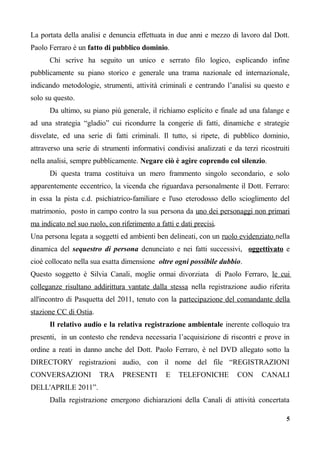 La portata della analisi e denuncia effettuata in due anni e mezzo di lavoro dal Dott.
Paolo Ferraro è un fatto di pubblico dominio.
Chi scrive ha seguito un unico e serrato filo logico, esplicando infine
pubblicamente su piano storico e generale una trama nazionale ed internazionale,
indicando metodologie, strumenti, attività criminali e centrando l’analisi su questo e
solo su questo.
Da ultimo, su piano più generale, il richiamo esplicito e finale ad una falange e
ad una strategia “gladio” cui ricondurre la congerie di fatti, dinamiche e strategie
disvelate, ed una serie di fatti criminali. Il tutto, si ripete, di pubblico dominio,
attraverso una serie di strumenti informativi condivisi analizzati e da terzi ricostruiti
nella analisi, sempre pubblicamente. Negare ciò è agire coprendo col silenzio.
Di questa trama costituiva un mero frammento singolo secondario, e solo
apparentemente eccentrico, la vicenda che riguardava personalmente il Dott. Ferraro:
in essa la pista c.d. psichiatrico-familiare e l'uso eterodosso dello scioglimento del
matrimonio, posto in campo contro la sua persona da uno dei personaggi non primari
ma indicato nel suo ruolo, con riferimento a fatti e dati precisi.
Una persona legata a soggetti ed ambienti ben delineati, con un ruolo evidenziato nella
dinamica del sequestro di persona denunciato e nei fatti successivi, oggettivato e
cioè collocato nella sua esatta dimensione oltre ogni possibile dubbio.
Questo soggetto è Silvia Canali, moglie ormai divorziata di Paolo Ferraro, le cui
colleganze risultano addirittura vantate dalla stessa nella registrazione audio riferita
all'incontro di Pasquetta del 2011, tenuto con la partecipazione del comandante della
stazione CC di Ostia.
Il relativo audio e la relativa registrazione ambientale inerente colloquio tra
presenti, in un contesto che rendeva necessaria l’acquisizione di riscontri e prove in
ordine a reati in danno anche del Dott. Paolo Ferraro, è nel DVD allegato sotto la
DIRECTORY registrazioni audio, con il nome del file “REGISTRAZIONI
CONVERSAZIONI TRA PRESENTI E TELEFONICHE CON CANALI
DELL'APRILE 2011”.
Dalla registrazione emergono dichiarazioni della Canali di attività concertata
5
 