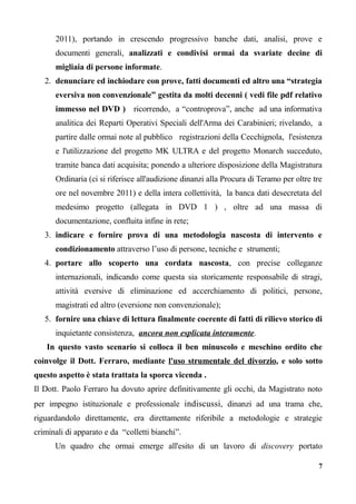 2011), portando in crescendo progressivo banche dati, analisi, prove e
documenti generali, analizzati e condivisi ormai da svariate decine di
migliaia di persone informate.
2. denunciare ed inchiodare con prove, fatti documenti ed altro una “strategia
eversiva non convenzionale” gestita da molti decenni ( vedi file pdf relativo
immesso nel DVD ) ricorrendo, a “controprova”, anche ad una informativa
analitica dei Reparti Operativi Speciali dell'Arma dei Carabinieri; rivelando, a
partire dalle ormai note al pubblico registrazioni della Cecchignola, l'esistenza
e l'utilizzazione del progetto MK ULTRA e del progetto Monarch succeduto,
tramite banca dati acquisita; ponendo a ulteriore disposizione della Magistratura
Ordinaria (ci si riferisce all'audizione dinanzi alla Procura di Teramo per oltre tre
ore nel novembre 2011) e della intera collettività, la banca dati desecretata del
medesimo progetto (allegata in DVD 1 ) , oltre ad una massa di
documentazione, confluita infine in rete;
3. indicare e fornire prova di una metodologia nascosta di intervento e
condizionamento attraverso l’uso di persone, tecniche e strumenti;
4. portare allo scoperto una cordata nascosta, con precise colleganze
internazionali, indicando come questa sia storicamente responsabile di stragi,
attività eversive di eliminazione ed accerchiamento di politici, persone,
magistrati ed altro (eversione non convenzionale);
5. fornire una chiave di lettura finalmente coerente di fatti di rilievo storico di
inquietante consistenza, ancora non esplicata interamente.
In questo vasto scenario si colloca il ben minuscolo e meschino ordito che
coinvolge il Dott. Ferraro, mediante l'uso strumentale del divorzio, e solo sotto
questo aspetto è stata trattata la sporca vicenda .
Il Dott. Paolo Ferraro ha dovuto aprire definitivamente gli occhi, da Magistrato noto
per impegno istituzionale e professionale indiscussi, dinanzi ad una trama che,
riguardandolo direttamente, era direttamente riferibile a metodologie e strategie
criminali di apparato e da “colletti bianchi”.
Un quadro che ormai emerge all'esito di un lavoro di discovery portato
7
 