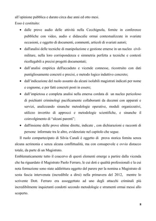 all’opinione pubblica e durato circa due anni ed otto mesi.
Esso è costituito:
• dalle prove audio delle attività nella Cecchignola, fornite in conferenze
pubbliche con video, audio e didascalie ormai contestualizzate in svariate
occasioni, e oggetto di documenti, commenti, articoli di svariati autori;
• dall'analisi delle tecniche di manipolazione e gestione emerse in un nucleo civil-
militare, nella loro corrispondenza e simmetria perfetta a tecniche e contesti
ricollegabili a precisi progetti documentati;
• dall’analisi empirica dell'accaduto e vicende connesse, ricostruito con dati
puntigliosamente concreti e precisi, e metodo logico induttivo concreto;
• dall’indicazione del ruolo assunto da alcuni isolabili magistrati indicati per nome
e cognome, e per fatti concreti posti in essere;
• dall’impietosa e completa analisi nella emersa cordata di un nucleo pericoloso
di psichiatri criminologi pacificamente collaboranti da decenni con apparati e
servizi, analizzando sinanche metodologie operative, moduli organizzativi,
utilizzo invertito di approcci e metodologie scientifiche, e sinanche il
coinvolgimento di “alcuni parenti”;
• dall'insieme delle prove ultime dirette, indicate , con dichiarazioni e racconti di
persone informate tra le altre, evidenziate nel capitolo che segue.
Il ruolo compartecipato di Silvia Canali è oggetto di prova storica fornita senza
alcuna acrimonia e senza alcuna conflittualità, ma con consapevole e ovvio distacco
totale, da parte di un Magistrato.
Emblematicamente tutto il coacervo di questi elementi emerge a partire dalla vicenda
che ha riguardato il Magistrato Paolo Ferraro, le cui doti e qualità professionali e la cui
nota formazione sono state addirittura oggetto del parere per la nomina a Magistrato di
sesta fascia intervenuta (incredibile a dirsi) nella primavera del 2012, mentre lo
scrivente Dott. Ferraro era assoggettato ad uno degli attacchi criminali più
incredibilmente inquietanti condotti secondo metodologie e strumenti ormai messi allo
scoperto.
8
 