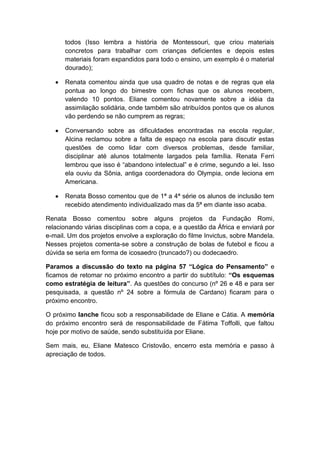 todos (Isso lembra a história de Montessouri, que criou materiais
      concretos para trabalhar com crianças deficientes e depois estes
      materiais foram expandidos para todo o ensino, um exemplo é o material
      dourado);

      Renata comentou ainda que usa quadro de notas e de regras que ela
      pontua ao longo do bimestre com fichas que os alunos recebem,
      valendo 10 pontos. Eliane comentou novamente sobre a idéia da
      assimilação solidária, onde também são atribuídos pontos que os alunos
      vão perdendo se não cumprem as regras;

      Conversando sobre as dificuldades encontradas na escola regular,
      Alcina reclamou sobre a falta de espaço na escola para discutir estas
      questões de como lidar com diversos problemas, desde familiar,
      disciplinar até alunos totalmente largados pela família. Renata Ferri
      lembrou que isso é “abandono intelectual” e é crime, segundo a lei. Isso
      ela ouviu da Sônia, antiga coordenadora do Olympia, onde leciona em
      Americana.

      Renata Bosso comentou que de 1ª a 4ª série os alunos de inclusão tem
      recebido atendimento individualizado mas da 5ª em diante isso acaba.

Renata Bosso comentou sobre alguns projetos da Fundação Romi,
relacionando várias disciplinas com a copa, e a questão da África e enviará por
e-mail. Um dos projetos envolve a exploração do filme Invictus, sobre Mandela.
Nesses projetos comenta-se sobre a construção de bolas de futebol e ficou a
dúvida se seria em forma de icosaedro (truncado?) ou dodecaedro.

Paramos a discussão do texto na página 57 “Lógica do Pensamento” e
ficamos de retomar no próximo encontro a partir do subtítulo: “Os esquemas
como estratégia de leitura”. As questões do concurso (nº 26 e 48 e para ser
pesquisada, a questão nº 24 sobre a fórmula de Cardano) ficaram para o
próximo encontro.

O próximo lanche ficou sob a responsabilidade de Eliane e Cátia. A memória
do próximo encontro será de responsabilidade de Fátima Toffolli, que faltou
hoje por motivo de saúde, sendo substituída por Eliane.

Sem mais, eu, Eliane Matesco Cristovão, encerro esta memória e passo à
apreciação de todos.
 