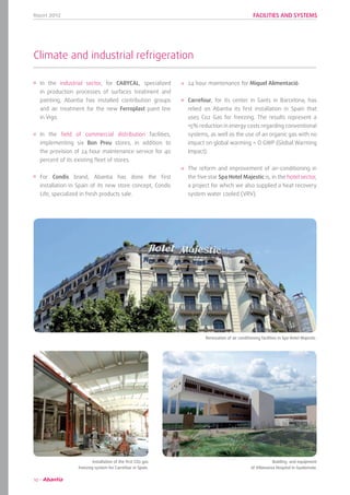 Report 2012
10
FACILITIES AND SYSTEMS
Climate and industrial refrigeration
24 hour maintenance for Miquel Alimentació.
Carrefour, for its center in Sants in Barcelona, has
relied on Abantia its first installation in Spain that
uses Co2 Gas for freezing. The results represent a
15% reduction in energy costs regarding conventional
systems, as well as the use of an organic gas with no
impact on global warming = O GWP (Global Warming
Impact).
The reform and improvement of air-conditioning in
the five star Spa Hotel Majestic is, in the hotel sector,
a project for which we also supplied a heat recovery
system water cooled (VRV).
In the industrial sector, for CABYCAL, specialized
in production processes of surfaces treatment and
painting, Abantia has installed contribution groups
and air treatment for the new Ferroplast paint line
in Vigo.
In the field of commercial distribution facilities,
implementing six Bon Preu stores, in addition to
the provision of 24 hour maintenance service for 40
percent of its existing fleet of stores.
For Condis brand, Abantia has done the first
installation in Spain of its new store concept, Condis
Life, specialized in fresh products sale.
	 Renovation of air conditioning facilities in Spa Hotel Majestic.
	 Installation of the first CO2 gas
freezing system for Carrefour in Spain.
	 Building and equipment
of Villanueva Hospital in Guatemala.
 