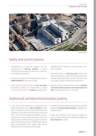 Report 2012
11
FACILITIES AND SYSTEMS
Implementation of detection systems and fire
extinguishing of Manresa Hospital, a project
developed by Nova Bages Sanitària joint venture, in
which Abantia participates.
Provision of an automatic extinguishing fire system in
SORPA FINANCE SL warehouse storage.
In the gas and energy sector, for Costa Sur power
(Guatemala), Abantia has implemented a system
of control and security. For Enagás Barcelona plant,
Safety and control systems
regasification fire systems, control and power have
been expanded.
Centralized control of Palau Sant Jordi facilities, the
Olympic facility most used in Barcelona that welcomes
all kinds of sporting events, concerts and shows with
an average capacity of about 18,000 spectators.
Running of control, electrical and mechanical facilities
of Carmel-La Clota rainwater tank for Barcelona City
Hall. A project in joint venture with ACSA.
	 Manresa Hospital.
Installing the Communications System in the outpatient
building at Sant Joan de Déu Hospital, in Esplugues de
Llobregat, Spain.
Supply and installation of an audiovisual system for
Lecture Theatre Hall located in engineering building of
Sohar University in Oman.
In the area of communications, in partnership with
Harinsa Contracting and for Qatar Foundation as final
client, the group has performed the electromechanical
installations of two Data Processing Centers, MV-2 and
MV-3. The work has included the installation of water
cooling system, water supply and drainage above and
below ground, ventilation systems, supply of ventilation
work and smoke evacuation for DRUPS system (Diesel
rotary uninterruptible power supply), PDUs (Power
Distribution Units) and Battery panels supply.
Audiovisual and telecommunications systems
 