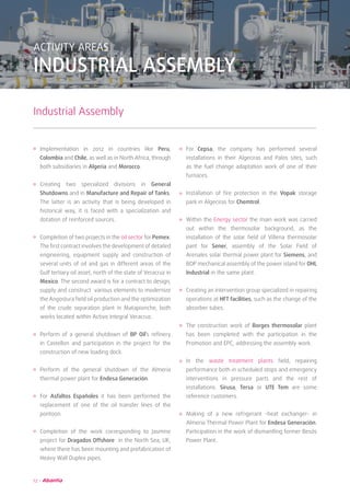 12
ACTIVITY AREAS
INDUSTRIAL ASSEMBLY
Industrial Assembly
Implementation in 2012 in countries like Peru,
Colombia and Chile, as well as in North Africa, through
both subsidiaries in Algeria and Morocco.
Creating two specialized divisions in General
Shutdowns and in Manufacture and Repair of Tanks.
The latter is an activity that is being developed in
historical way, it is faced with a specialization and
dotation of reinforced sources.
Completion of two projects in the oil sector for Pemex.
The first contract involves the development of detailed
engineering, equipment supply and construction of
several units of oil and gas in different areas of the
Gulf tertiary oil asset, north of the state of Veracruz in
Mexico. The second award is for a contract to design,
supply and construct various elements to modernize
the Angostura field oil production and the optimization
of the crude separation plant in Matapionche, both
works located within Activo Integral Veracruz.
Perform of a general shutdown of BP Oil’s refinery
in Castellon and participation in the project for the
construction of new loading dock.
Perform of the general shutdown of the Almeria
thermal power plant for Endesa Generación.
For Asfaltos Españoles it has been performed the
replacement of one of the oil transfer lines of the
pontoon.
Completion of the work corresponding to Jasmine
project for Dragados Offshore in the North Sea, UK,
where there has been mounting and prefabrication of
Heavy Wall Duplex pipes.
For Cepsa, the company has performed several
installations in their Algeciras and Palos sites, such
as the fuel change adaptation work of one of their
furnaces.
Installation of fire protection in the Vopak storage
park in Algeciras for Chemtrol.
Within the Energy sector the main work was carried
out within the thermosolar background, as the
installation of the solar field of Villena thermosolar
pant for Sener, assembly of the Solar Field of
Arenales solar thermal power plant for Siemens, and
BOP mechanical assembly of the power island for OHL
Industrial in the same plant.
Creating an intervention group specialized in repairing
operations at HFT facilities, such as the change of the
absorber tubes.
The construction work of Borges thermosolar plant
has been completed with the participation in the
Promotion and EPC, addressing the assembly work.
In the waste treatment plants field, repairing
performance both in scheduled stops and emergency
interventions in pressure parts and the rest of
installations. Sirusa, Tersa or UTE Tem are some
reference customers.
Making of a new refrigerant -heat exchanger- in
Almeria Thermal Power Plant for Endesa Generación.
Participation in the work of dismantling former Besós
Power Plant.
 