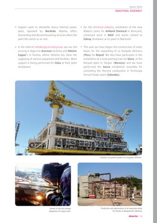 Report 2012
13
INDUSTRIAL ASSEMBLY
Support work to dismantle Aceca thermal power
plant, operated by Iberdrola. Abantia offers
dismantling and decommissioning services when the
plant life comes to an end.
In the field of metallurgical enterprises we are still
serving in Algeciras Acerinox facilities and Atlantic
Copper’s in Huelva, where Abantia has done the
supplying of various equipment and facilities. Work
support is being performed for Celsa at their plant
shutdowns.
For the chemical industry, installation of the new
Maleico tanks for Ashland Chemical in Benicarló,
continued work in BASF and works related to
Solvay shutdown at its plant in Martorell.
This year we have begun the construction of tanks
bases for the expanding of La Pampilla Refinery
(Peru) for Repsol. We also have participate in the
installation of a new painting train for Geico, at the
Renault plant in Tangier (Morocco) and we have
performed the Inerco installation assembly for
controlling the thermal combustion in Termozipa
Termal Power plant (Colombia).
	 Facilities for Jasmine project for Dragados Offshore.
Production and optimization of oil separation plant
for Pemex in Matapionche (Mexico).
Details of the fuel change
adaptation for Cepsa oven.
 