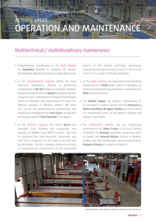 15
ACTIVITY AREAS
OPERATION AND MAINTENANCE
Multitechnical / multidisciplinary maintenance
Packaging lines in the logistics platform of Barcelona Port for Damm.
means of the engine workshop, warehouse
managing and auxiliary tasks services in the aircraft
check at the airport of Barajas (Madrid).
In the paper industry, we have performed electrical
maintenance of SAICA power plants in Zaragoza, as
well as electrical and instrumentation maintenance of
ENCE factory in Huelva.
For Atlantic Copper we perform maintenance of
its acid plant in Huelva factory and for Financiera y
Minera and Minas de Aguas Teñidas, we have carried
out maintenance work on the plants of Malaga and
Huelva, respectively.
For automotive industry we are performing
maintenance for Volvo Trucks in its truck factory
in Madrid, for Renault gearboxes production plant
in Seville and General Motors factory in Mataró.
Finally, note the maintenance services provided for
Peugeot-Citroën at its plants in Madrid.
Comprehensive maintenance in the food industry
for Europastry factories in Azuqueca de Henares
(Guadalajara), Vallmoll (Tarragona) and Rubi (Barcelona).
In the petrochemical industry, where we have
extensive experience, Abantia is performing
maintenance of BP Oil Refinery in Castellon, Dynamic
equipment maintenance in Repsol Cartagena refinery,
comprehensive maintenance of Repsol Technological
Centre in Móstoles and maintenance of Cepsa fire
defense network in Gibraltar refinery. We have
also carried out comprehensive maintenance and
warehouse management for Ferro Spain, as well asin
the bagging plant at Dow Chemical in Tarragona.
In the aviation industry, the airline Iberia has
awarded Ticsa Abantia the conversion into
tankers of AIRBUS A330 MRTT aircrafts. The task
of preparing the new hydraulic, pneumatic and
fuel that is required for this type of aircraft will
be also done. For this company, Abantia performs
a comprehensive maintenance of the production
 