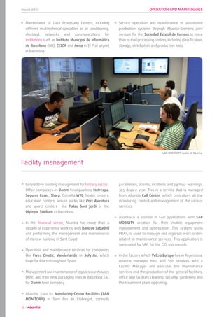Report 2012
16
OPERATION AND MAINTENANCE
Facility management
	 LAN MONITOR® center of Abantia.
parameters, alarms, incidents and 24 hour warnings,
365 days a year. This is a service that is managed
from Abantia Call Center, which centralizes all the
monitoring, control and management of the various
services.
Abantia is a pioneer in SAP applications with SAP
MOBILITY creation for their mobile equipment
management and optimization. This system, using
PDA’s, is used to manage and organize work orders
related to maintenance services. This application is
nominated by SAP, for the CIO 100 Awards.
In the factory which Velcro Europe has in Argentona,
Abantia manages Hard and Soft services with a
Facility Manager and executes the maintenance
services and the production of the general facilities,
office and facilities cleaning, security, gardening and
the treatment plant operating.
Corporative building management for tertiary sector .
Office complexes as Damm headquarters, Nutrexpa,
Seguros Caser, Sharp, Cornella WTC, health centers,
education centers, leisure parks like Port Aventura
and sports centers like Palau Sant Jordi or the
Olympic Stadium in Barcelona.
In the financial sector, Abantia has more than a
decade of experience working with Banc de Sabadell
and performing the management and maintenance
of its new building in Sant Cugat.
Operation and maintenance services for companies
like Fives Cinetic, Vanderlande or Solystic, which
have facilities throughout Spain.
Managementandmaintenanceoflogisticswarehouses
(Alfil) and their new packaging lines in Barcelona ZAL
for Damm beer company.
Abantia, from its Monitoring Center Facilities (LAN
MONITOR®) in Sant Boi de Llobregat, controlls
Maintenance of Data Processing Centers, including
different multitechnical specialties as air conditioning,
electrical, networks and communications for
institutions such as Instituto Municipal de Informática
de Barcelona (IMI), CESCA and Aena in El Prat airport
in Barcelona.
Service operation and maintenance of automated
production systems through Abantia-Siemens joint
venture for the Sociedad Estatal de Correos in more
than19mailprocessingcenters,includingclassification,
storage, distribution and production lines.
 
