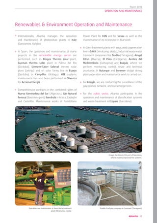 Report 2012
17
OPERATION AND MAINTENANCE
Renewables & Environment Operation and Maintenance
	 Tradillo Purifying company in Constanti (Tarragona).
	 Enagás facilities in the port of Barcelona,
where Abantia improved fire systems.
	 Operation and maintenance in Sava slurry treatment
plant (Miralcamp, Lleida).
Internationally, Abantia manages the operation
and maintenance of photovoltaic plants in Italy
(Constantini, Oviglio).
In Spain, the operation and maintenance of many
projects in the renewable energy sector are
performed, such as Borges Thermo solar plant,
Guzman thermo solar plant in Palma del Río
(Córdoba), Siemens-Sacyr Soleval thermo solar
plant (Lebrija) and on solar farms like in Espejo
(Córdoba) or Campillos (Málaga). HTF systems
maintenance has also been performed in Olivenza
for Acciona Energía.
Comprehensive contracts in the combined cycles of
Nueva Generadora del Sur (Algeciras), Gas Natural
Fenosa (Barcelona port), Iberdrola in Aceca, Castejón
and Castellón. Maintenance works of Puertollano
Power Plant for EON and for Sirusa as well as the
maintenance of its incinerator in Martorell.
In slurry treatment plants with associated cogeneration
live in SAVA (Miralcamp, Lleida), industrial wastewater
treatment companies like Tradilo (Tarragona), Amgat
Citrus (Murcia), El Pozo (Cartagena), Aceites del
Mediterráneo (Cartagena) and Enagás, where we
perform monitoring, control, reuse and technical
assistance. In Butarque and Boremer sludge drying
plants operation and maintenance work is carried out.
For Enagás, we are conducting the surveillance of the
gas pipeline network, and civil emergencies.
For the public sector, Abantia participates in the
operation and maintenance of classification systems
and waste treatment in Ecoparc (Barcelona).
 