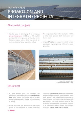 18
ACTIVITY AREAS
PROMOTION AND
INTEGRATED PROJECTS
Photovoltaic projects
Abantia group is developing three contiguous
photovoltaic projects in Chile of 21 MW, 7.5 MW
and 30 MW in the province of Huasco, in the
Atacama region, with a total investment for
implementation of about 120 million dollars.
The group also analyzes in this country the viability
of other solar projects, both photovoltaic and
thermo solar.
In Central America we analyze the viability of solar
projects and improving energy efficiency in power
generation.
EPC project
In Spain Abantia group has completed the
construction and commissioning of Guzman thermo
solar plant, thermo solar power plant of 50 MW
located in Palma del Río (Córdoba), officially opened
in October.
At the end of the year we completed the testing
phase of synchronization of power generation
turbine and Borges thermo solar plant, located in Les
Borges Blanques, Lleida has been connected to the
mains. With 22.5 MW and with the uniqueness to be
the first thermo solar plant in the world hybridized
with biomass. The great interest shown in this
technological development has allowed this plant
to be presented in various forums internationally
recognized in Spain, India, USA and Kuwait.
	 Details of the 3,000 solar panels
of theTermosolar Borges plant in Lleida.
 