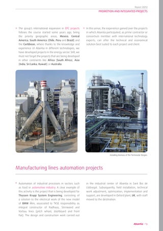 Report 2012
19
PROMOTION AND INTEGRATED PROJECTS
The group’s international expansion in EPC projects
follows the course started some years ago, being
the priority geographic areas, Mexico, Central
America, South America (Chile, Peru and Brazil) and
the Caribbean, where thanks to the knowledge and
experience of Abantia in different technologies, we
have developed projects in the energy sector. Still, we
must not forget the projects that are being developed
in other continents like Africa (South Africa), Asia
(India, Sri Lanka, Kuwait) or Australia.
In this sense, the experience gained over the projects
in which Abantia participated, as prime contractor or
consortium member with international technology
experts, can offer the technical and economical
solution best suited to each project and client.
Automation of industrial processes in sectors such
as food or automotive industry. A clear example of
this activity is the project that is being developed for
Thyssen Krupp System Engineering, consisting of
a solution to the electrical work of the new model
of BMW Mini, associated to TKSE responsibility as
integral constructor of Radhaus, Stirnwand and
Vorbau lines (pitch wheel, dashboard and front
flat). The design and construction work carried out
Manufacturing lines automation projects
in the industrial center of Abantia in Sant Boi de
Llobregat. Subsequently, field installation, technical
work adjustment, optimization, implementation and
support, are developed in Oxford plant, UK, with staff
moved to the destination.
	 Installing biomass of the Termosolar Borges.
 