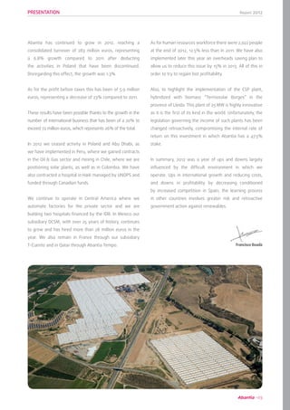 Report 2012
03
Abantia has continued to grow in 2012, reaching a
consolidated turnover of 283 million euros, representing
a 6.8% growth compared to 2011 after deducting
the activities in Poland that have been discontinued.
Disregarding this effect, the growth was 1.3%.
As for the profit before taxes this has been of 5.9 million
euros, representing a decrease of 23% compared to 2011.
These results have been possible thanks to the growth in the
number of international business that has been of a 20% to
exceed 72 million euros, which represents 26% of the total.
In 2012 we ceased activity in Poland and Abu Dhabi, as
we have implemented in Peru, where we gained contracts
in the Oil & Gas sector and mining in Chile, where we are
positioning solar plants, as well as in Colombia. We have
also contracted a hospital in Haiti managed by UNOPS and
funded through Canadian funds.
We continue to operate in Central America where we
automate factories for the private sector and we are
building two hospitals financed by the IDB. In Mexico our
subsidiary DCSM, with over 25 years of history, continues
to grow and has hired more than 28 million euros in the
year. We also remain in France through our subsidiary
T-Cuento and in Qatar through Abantia Tempo.
As for human resources workforce there were 2,022 people
at the end of 2012, 12.5% less than in 2011. We have also
implemented later this year an overheads saving plan to
allow us to reduce this issue by 15% in 2013. All of this in
order to try to regain lost profitability.
Also, to highlight the implementation of the CSP plant,
hybridized with biomass “Termosolar Borges” in the
province of Lleida. This plant of 25 MW is highly innovative
as it is the first of its kind in the world. Unfortunately, the
legislation governing the income of such plants has been
changed retroactively, compromising the internal rate of
return on this investment in which Abantia has a 47.5%
stake.
In summary, 2012 was a year of ups and downs largely
influenced by the difficult environment in which we
operate. Ups in international growth and reducing costs,
and downs in profitability by decreasing conditioned
by increased competition in Spain, the learning process
in other countries involves greater risk and retroactive
government action against renewables.
PRESENTATION
Francisco Boada
 