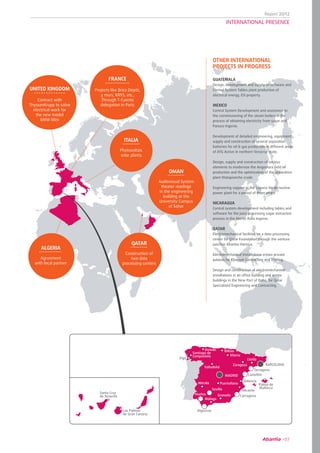 Report 2012
07
MADRID
BARCELONA
Tarragona
Palma de
Mallorca
Castellón
Valencia
Alicante
Cartagena
Algeciras
Málaga
Huelva
Sevilla
Granada
Mérida
Valladolid
Vitoria
Bilbao
Santiago de
Compostela
Oviedo
Zaragoza
LleidaVigo
Puertollano
Santa Cruz
de Tenerife
Las Palmas
de Gran Canaria
UNITED KINGDOM
Contract with
ThyssenKrupp to solve
electrical work for
the new model
BMW Mini
ITALIA
Photovoltaic
solar plants
GUATEMALA
Design, development and supply of software and
Control System Tables plant production of
electrical energy, ESI property.
MEXICO
Control System Development and assistance to
the commissioning of the steam boilers in the
process of obtaining electricity from sugar and
Panuco Ingenio.
Development of detailed engineering, equipment
supply and construction of several separation
batteries for oil & gas production in different areas
of ATG Active in northern Veracruz state.
Design, supply and construction of various
elements to modernize the Angostura ﬁeld oil
production and the optimization of the separation
plant Matapionche crude.
Engineering support in the Laguna Verde nuclear
power plant for a period of three years.
NICARAGUA
Control system development including tables and
software for the juice processing sugar extraction
process in the Monte Rosa Ingenio.
QATAR
Electromechanical facilities on a data processing
center for Qatar Foundation through the venture
junction Abantia-Harinsa.
Electromechanical Installations in two private
palaces for Khayyat Contracting and Trading.
Design and construction of electromechanical
installations in an ofﬁce building and annex
buildings in the New Port of Doha, for Qatar
Specialized Engineering and Contracting.
OTHER INTERNATIONAL
PROJECTS IN PROGRESS
QATAR
Construction of
two data
processing centers
ALGERIA
Agreement
with local partner
OMAN
Audiovisual System
theater readings
in the engineering
building at the
University Campus
of Sohar
FRANCE
Projects like Brico Dépôt,
4 murs, KRYS, etc.,
Through T-Cuento
delegation in Paris
INTERNATIONAL PRESENCE
 