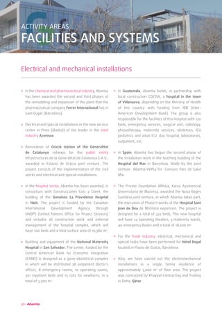 08
ACTIVITY AREAS
FACILITIES AND SYSTEMS
Electrical and mechanical installations
In the chemical and pharmaceutical industry, Abantia
has been awarded the second and third phases of
the remodeling and expansion of the plant that the
pharmaceutical company Ferrer International has in
Sant Cugat (Barcelona).
Electrical and special installations in the new service
center in Pinto (Madrid) of the leader in the steel
industry Acerinox.
Renovation of Gràcia station of the Generalitat
de Catalunya railways for the public entity
Infrastructures de la Generalitat de Catalunya S.A.U.,
awarded to Estacio de Gràcia joint venture. The
project consists of the implementation of the civil
works and electrical and special installations.
In the hospital sector, Abantia has been awarded, in
consortium with Construcciones Cots y Claret, the
building of the Gonaïves La Providence Hospital
in Haiti. The project is funded by the Canadian
International Development Agency through
UNOPS (United Nations Office for Project Services)
and includes all construction work and external
management of the hospital complex, which will
have 200 beds and a total surface area of 10,380 m2
.
Building and equipment of the National Maternity
Hospital in San Salvador. The center, funded by the
Central American Bank for Economic Integration
(CABEI) is designed as a gyno-obstetrical complex
in which will be distributed 38 outpatient doctor’s
offices, 8 emergency rooms, 10 operating rooms,
391 inpatient beds and 15 cots for newborns, in a
total of 3.500 m2
.
In Guatemala, Abantia builds, in partnership with
local construction COCISA, a hospital in the town
of Villanueva, depending on the Ministry of Health
of this country with funding from IDB (Inter-
American Development Bank). The group is also
responsible for the facilities of this hospital with 120
beds, emergency services, surgical unit, radiology,
physiotherapy, maternity services, obstetrics, ICU
pediatrics and adult ICU, day hospital, laboratories,
outpatient, etc.
In Spain, Abantia has begun the second phase of
the installation work in the teaching building of the
Hospital del Mar in Barcelona. Made by the joint
venture Abantia-VOPI4 for Consorci Parc de Salut
Mar.
The Private Foundation Althaia, Xarxa Assistencial
Universitaria de Manresa, awarded the Nova Bages
Sanitària joint venture, in which Abantia takes part,
the execution of Phase II works of the Hospital Sant
Joan de Déu de Manresa expansion. The project is
designed for a total of 422 beds. This new hospital
will have 14 operating theaters, 3 maternity wards,
40 emergency boxes and a total of 18,000 m2
.
For the hotel industry, electrical, mechanical and
special tasks have been performed for Hotel Royal
located in Paseo de Gracia, Barcelona.
Also, we have carried out the electromechanical
installations in a single family residence of
approximately 5,000 m2
of floor area. The project
was contracted by Khayyat Contracting and Trading
in Doha, Qatar.
 