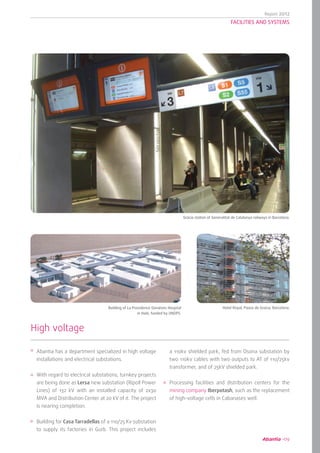 Report 2012
09
FACILITIES AND SYSTEMS
Abantia has a department specialized in high voltage
installations and electrical substations.
With regard to electrical substations, turnkey projects
are being done as Lersa new substation (Ripoll Power
Lines) of 132 kV with an installed capacity of 2x30
MVA and Distribution Center at 20 kV of it. The project
is nearing completion.
Building for Casa Tarradellas of a 110/25 Kv substation
to supply its factories in Gurb. This project includes
High voltage
a 110kv shielded park, fed from Osona substation by
two 110kv cables with two outputs to AT of 110/25kv
transformer, and of 25kV shielded park.
Processing facilities and distribution centers for the
mining company Iberpotash, such as the replacement
of high-voltage cells in Cabanases well.
	 Gràcia station of Generalitat de Catalunya railways in Barcelona.
	 Building of La Providence Gonaïves Hospital
in Haiti, funded by UNOPS.
Hotel Royal, Paseo de Gracia, Barcelona.
 
