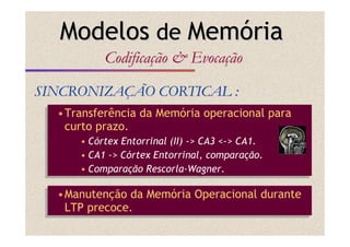 •Transferência da Memória operacional para
curto prazo.
• Córtex Entorrinal (II) -> CA3 <-> CA1.
• CA1 -> Córtex Entorrinal, comparação.
• Comparação Rescorla-Wagner.
•Transferência da Memória operacional para
curto prazo.
• Córtex Entorrinal (II) -> CA3 <-> CA1.
• CA1 -> Córtex Entorrinal, comparação.
• Comparação Rescorla-Wagner.
SINCRONIZASINCRONIZAÇÇÃO CORTICAL :ÃO CORTICAL :
ModelosModelos dede MemMemóóriaria
CodificaCodificaççãoão && EvocaEvocaççãoão
•Manutenção da Memória Operacional durante
LTP precoce.
•Manutenção da Memória Operacional durante
LTP precoce.
 