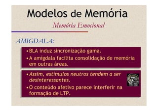 •BLA induz sincronização gama.
•A amígdala facilita consolidação de memória
em outras áreas.
•BLA induz sincronização gama.
•A amígdala facilita consolidação de memória
em outras áreas.
AMIGDALA:AMIGDALA:
ModelosModelos dede MemMemóóriaria
MemMemóóriaria EmocionalEmocional
•Assim, estímulos neutros tendem a ser
desinteressantes.
•O conteúdo afetivo parece interferir na
formação de LTP.
•Assim, estímulos neutros tendem a ser
desinteressantes.
•O conteúdo afetivo parece interferir na
formação de LTP.
 