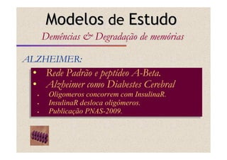 • Rede Padrão e peptídeo A-Beta.
• Alzheimer como Diabestes Cerebral
Oligomeros concorrem com InsulinaR.
InsulinaR desloca oligômeros.
Publicação PNAS-2009.
• Rede Padrão e peptídeo A-Beta.
• Alzheimer como Diabestes Cerebral
Oligomeros concorrem com InsulinaR.
InsulinaR desloca oligômeros.
Publicação PNAS-2009.
ALZHEIMER:ALZHEIMER:
ModelosModelos dede EstudoEstudo
Demências & DegradaDemências & Degradaçção de memão de memóóriasrias
 