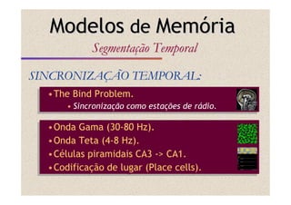 •The Bind Problem.
• Sincronização como estações de rádio.
•The Bind Problem.
• Sincronização como estações de rádio.
SINCRONIZASINCRONIZAÇÇÃO TEMPORAL:ÃO TEMPORAL:
ModelosModelos dede MemMemóóriaria
SegmentaSegmentaççãoão TemporalTemporal
•Onda Gama (30-80 Hz).
•Onda Teta (4-8 Hz).
•Células piramidais CA3 -> CA1.
•Codificação de lugar (Place cells).
•Onda Gama (30-80 Hz).
•Onda Teta (4-8 Hz).
•Células piramidais CA3 -> CA1.
•Codificação de lugar (Place cells).
 