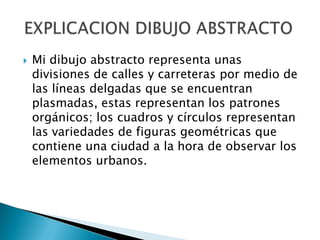    Mi dibujo abstracto representa unas
    divisiones de calles y carreteras por medio de
    las líneas delgadas que se encuentran
    plasmadas, estas representan los patrones
    orgánicos; los cuadros y círculos representan
    las variedades de figuras geométricas que
    contiene una ciudad a la hora de observar los
    elementos urbanos.
 