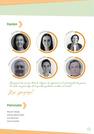 13
Miriam Tallada
Leticia López-Cotelo
Iciar Barturen
Carlos Casado
Equipo
Patronato
M
irian Tallada
AngelSaén
z de Cenzano
Claudia Pery
Leticia
López-Cotelo
Ic
iar Barturem
Jesú
s Lumbreras
Unos ponen las manos, otros, la alegría, la experiencia, el conocimiento, las ganas.
Si cada uno pone algo de lo que tiene, podemos cambiar el mundo!
Y yo, ¿qué pongo?
 