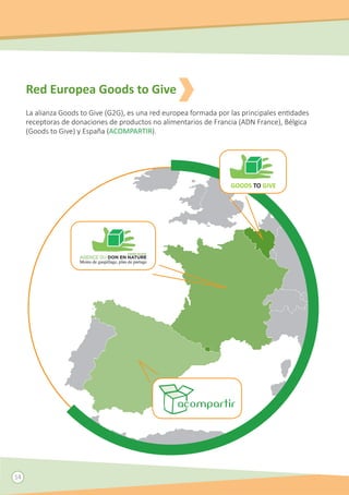 Red Europea Goods to Give
La alianza Goods to Give (G2G), es una red europea formada por las principales entidades
receptoras de donaciones de productos no alimentarios de Francia (ADN France), Bélgica
(Goods to Give) y España (ACOMPARTIR).
GOODS TO GIVE
14
 