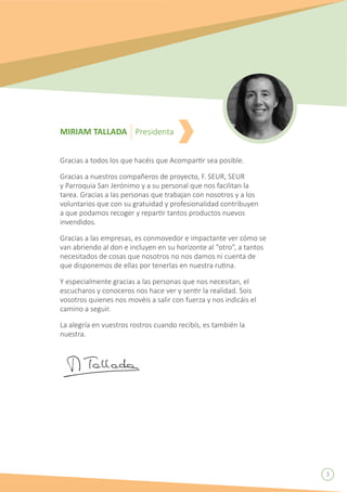 Gracias a todos los que hacéis que Acompartir sea posible.
Gracias a nuestros compañeros de proyecto, F. SEUR, SEUR
y Parroquia San Jerónimo y a su personal que nos facilitan la
tarea. Gracias a las personas que trabajan con nosotros y a los
voluntarios que con su gratuidad y profesionalidad contribuyen
a que podamos recoger y repartir tantos productos nuevos
invendidos.
Gracias a las empresas, es conmovedor e impactante ver cómo se
van abriendo al don e incluyen en su horizonte al “otro”, a tantos
necesitados de cosas que nosotros no nos damos ni cuenta de
que disponemos de ellas por tenerlas en nuestra rutina.
Y especialmente gracias a las personas que nos necesitan, el
escucharos y conoceros nos hace ver y sentir la realidad. Sois
vosotros quienes nos movéis a salir con fuerza y nos indicáis el
camino a seguir.
La alegría en vuestros rostros cuando recibís, es también la
nuestra.
MIRIAM TALLADA Presidenta
3
 