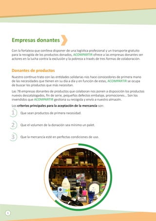 6
Empresas donantes
Con la fortaleza que conlleva disponer de una logística profesional y un transporte gratuito
para la recogida de los productos donados, ACOMPARTIR ofrece a las empresas donantes ser
actores en la lucha contra la exclusión y la pobreza a través de tres formas de colaboración.
Donantes de productos
Nuestro continuo trato con las entidades solidarias nos hace conocedores de primera mano
de las necesidades que tienen en su día a día y en función de estas, ACOMPARTIR se ocupa
de buscar los productos que más necesitan.
Las 78 empresas donantes de productos que colaboran nos ponen a disposición los productos
nuevos descatalogados, fin de serie, pequeños defectos embalaje, promociones… Son los
invendidos que ACOMPARTIR gestiona su recogida y envío a nuestro almacén.
Los criterios principales para la aceptación de la mercancía son:
Que sean productos de primera necesidad.
Que el volumen de la donación sea mínimo un palet.
Que la mercancía esté en perfectas condiciones de uso.
1
2
3
 