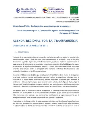 FASE 1 DOCUMENTO PARA LA CONSTRUCCIÓN AGENDA POR LA TRANSPARENCIA DE CARTAGENA
                                                                    Y EL BOLIVAR.
                                                    DOCUMENTO EN CONSTRUCCIÓN

Memorias del Taller de diagnóstico y construcción de propuestas –

     Fase 1 Documento para la Construcción Agenda por la Transparencia de
                                                   Cartagena Y El Bolívar.


AGENDA REGIONAL POR LA TRANSPARENCIA
CARTAGENA, 30 DE MARZO DE 2011

    1. PRESENTACIÓN


Partiendo de la urgente necesidad de emprender una lucha contra la corrupción en sus diferentes
manifestaciones, tanto a nivel nacional como departamental y municipal, surge la iniciativa
denominada “Agendas Regionales por la Transparencia”, que busca incidir en la construcción de
los programas de gobierno de los candidatos a elecciones regionales del año 2011 y en los planes
de desarrollo de aquellos efectivamente elegidos, a través de la incorporación de propuestas
concretas para la Lucha contra la corrupción como elemento central del debate electoral y del
voto de los ciudadanos en las diferentes regiones.

El evento del 30 de marzo de 2011 que tuvo lugar en el Hotel Caribe de la ciudad de Cartagena, y
en el cual contamos con su participación, permitió realizar un diagnóstico colectivo sobre la
situación de la Región frente a corrupción y esbozar propuestas ciudadanas para enfrentar el
fenómeno. Este es el primer paso para la construcción colectiva de la Agenda Regional por la
Transparencia para la Ciudad de Cartagena y Bolívar, que posteriormente socializaremos con los
candidatos a la Alcaldía y Gobernación, con los medios de comunicación y con otros ciudadanos.

Sus aportes serán el insumo principal de las Agendas. A continuación encontrará las memorias
del taller, con los resultados de la discusión de cada uno de los grupos focales que se realizaron.
Estas memorias están sujetas a sus comentarios, rectificaciones y sugerencias por lo que le
agradecemos incluir todas las ideas y propuestas que considere necesarias.

Para mejorar el nivel de precisión de las propuestas, se invita a que identifique el grupo focal en el
que participó, y diligencie la columna derecha dispuesta para sus observaciones. Este documento
ha sido enviado a los demás asistentes al evento. También lo invitamos a que revise la base de
 