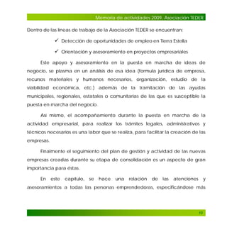 Memoria de actividades 2009. Asociación TEDER
Dentro de las líneas de trabajo de la Asociación TEDER se encuentran:

 Detección de oportunidades de empleo en Tierra Estella
 Orientación y asesoramiento en proyectos empresariales
Este apoyo y asesoramiento en la puesta en marcha de ideas de
negocio, se plasma en un análisis de esa idea (formula jurídica de empresa,
recursos materiales y humanos necesarios, organización, estudio de la
viabilidad económica, etc.) además de la tramitación de las ayudas
municipales, regionales, estatales o comunitarias de las que es susceptible la
puesta en marcha del negocio.
Así mismo, el acompañamiento durante la puesta en marcha de la
actividad empresarial, para realizar los trámites legales, administrativos y
técnicos necesarios es una labor que se realiza, para facilitar la creación de las
empresas.
Finalmente el seguimiento del plan de gestión y actividad de las nuevas
empresas creadas durante su etapa de consolidación es un aspecto de gran
importancia para éstas.
En

este

capítulo,

se

hace

una

relación

de

las

atenciones

y

asesoramientos a todas las personas emprendedoras, especificándose más

13

 