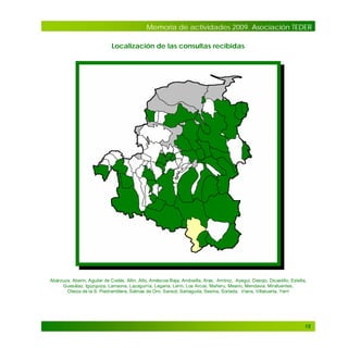 Memoria de actividades 2009. Asociación TEDER
Localización de las consultas recibidas

Abárzuza, Aberin, Aguilar de Codés, Allín, Allo, Améscoa Baja, Andosilla, Aras, Arróniz, Ayegui, Desojo, Dicastillo, Estella,
Guesálaz, Igúzquiza, Larraona, Lazagurría, Legaria, Lerín, Los Arcos, Mañeru, Meano, Mendavia, Mirafuentes,
Oteiza de la S. Piedramillera, Salinas de Oro, Sansol, Sartaguda, Sesma, Sorlada, Viana, Villatuerta, Yerri

18

 
