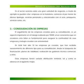 Memoria de actividades 2009. Asociación TEDER
En el sector servicios existe una gran variedad de negocios, a modo de
ejemplo se pueden citar: empresas en la hostelería, comercio al por menor de
diversa tipología, servicios personales y relacionados con el ocio, peluquería,
servicios varios, etc.

3.- CONSOLIDACIÓN DE EMPRESAS
El seguimiento de las empresas creadas para su consolidación, es un
aspecto importante en el trabajo realizado por TEDER, al ser conscientes que en
ocasiones esta labor es fundamental para asegurar la continuidad de esas
empresas y trabajos creados con anterioridad.
En total han sido 10 las empresas ya creadas, que han recibido
asesoramiento de diferente tipo para su consolidación, desde la búsqueda de
financiación, planes de viabilidad, realización de gabinete técnico comercial,
u otros.
Estas empresas tienen variada distribución territorial, tal y como se
observa en el siguiente mapa.

24

 