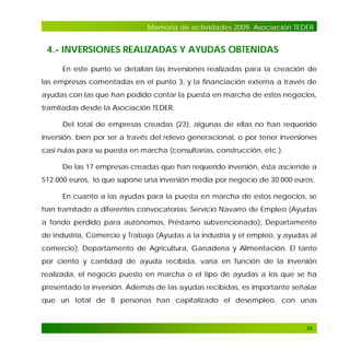 Memoria de actividades 2009. Asociación TEDER

4.- INVERSIONES REALIZADAS Y AYUDAS OBTENIDAS
En este punto se detallan las inversiones realizadas para la creación de
las empresas comentadas en el punto 3, y la financiación externa a través de
ayudas con las que han podido contar la puesta en marcha de estos negocios,
tramitadas desde la Asociación TEDER.
Del total de empresas creadas (23), algunas de ellas no han requerido
inversión, bien por ser a través del relevo generacional, o por tener inversiones
casi nulas para su puesta en marcha (consultarías, construcción, etc.).
De las 17 empresas creadas que han requerido inversión, ésta asciende a
512.000 euros, lo que supone una inversión media por negocio de 30.000 euros.
En cuanto a las ayudas para la puesta en marcha de estos negocios, se
han tramitado a diferentes convocatorias: Servicio Navarro de Empleo (Ayudas
a fondo perdido para autónomos, Préstamo subvencionado), Departamento
de Industria, Comercio y Trabajo (Ayudas a la industria y el empleo, y ayudas al
comercio), Departamento de Agricultura, Ganadería y Alimentación. El tanto
por ciento y cantidad de ayuda recibida, varía en función de la inversión
realizada, el negocio puesto en marcha o el tipo de ayudas a los que se ha
presentado la inversión. Además de las ayudas recibidas, es importante señalar
que un total de 8 personas han capitalizado el desempleo, con unas

26

 