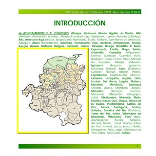 Memoria de actividades 2009. Asociación TEDER

INTRODUCCIÓN
66 AYUNTAMIENTOS Y 71 CONCEJOS. Abaigar, Abárzuza, Aberin, Aguilar de Codés, Allín
(Amillano, Aramendia, Arbeiza, , Artavia, Echávarri, Eulz, Galdeano, , Larrión, Muneta, Zubielqui),
Allo, Améscoa Baja (Artaza, Baquedano, Baríndano, Ecala, Gollano, San Martín de Améscoa,
Zudaire,), Ancín (Mendilibarri), Andosilla, Aranarache, Aras, Arellano, Armañanzas, Arróniz,
Ayegui, Azuelo, Barbarin, Bargota, Cabredo, Cárcar, Cirauqui, Desojo, Dicastillo, El Busto,
Espronceda, Estella, Etayo, Eulate,
Genevilla,
Guesálaz
(Arguiñano,
Esténoz, Garisoain, Guembe, Irurre,
Iturgoyen, Izurzu, Lerate, Muez, Muniain
de Guesálaz, Muzqui, Vidaurre),
Igúzquiza
(Ázqueta,
Igúzquiza,
Labeaga, Urbiola), Lana (Galbarra,
Gastiain, Narcué, Ulibarri, Viloria),
Lapoblación (Lapoblación, Meano),
Larraona, Lazagurría, Legaria, Lerín,
Lezáun, Los Arcos, Luquin, Mañeru,
Marañón,
Mendavia,
Mendaza
(Acedo, Asarta, Mendaza, Ubago),
Metauten
(Arteaga,
Ganuza,
Metauten,
Ollobarren,
Ollogoyen,
Zufía), Mirafuentes, Morentin, Mués,
Murieta, Nazar, Oco, Olejua, Oteiza de
la Solana, Piedramillera, Salinas de
Oro,
Sansol,
Sartaguda,
Sesma,
Sorlada, Torralba del Río (Otiñano),
Torres del Río, Viana, Villamayor de
Monjardín, Villatuerta, Yerri (Alloz,
Arandigoyen,
Arizala,
Arizaleta,
Azcona, Bearin, Eraul, Grocin, Ibiricu
de Yerri, Iruñela, Lacar, Lorca, Murillo,
Murugarren, Riezu, Ugar, Villanueva de
Yerri, Zábal, Zurucuain), Zúñiga

3

 