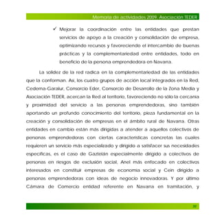 Memoria de actividades 2009. Asociación TEDER

 Mejorar la coordinación entre las entidades que prestan
servicios de apoyo a la creación y consolidación de empresa,
optimizando recursos y favoreciendo el intercambio de buenas
prácticas y la complementariedad entre entidades, todo en
beneficio de la persona emprendedora en Navarra.
La solidez de la red radica en la complementariedad de las entidades
que la conforman. Así, los cuatro grupos de acción local integrados en la Red,
Cederna-Garalur, Consorcio Eder, Consorcio de Desarrollo de la Zona Media y
Asociación TEDER, acercan la Red al territorio, favoreciendo no sólo la cercanía
y proximidad del servicio a las personas emprendedoras, sino también
aportando un profundo conocimiento del territorio, pieza fundamental en la
creación y consolidación de empresas en el ámbito rural de Navarra. Otras
entidades en cambio están más dirigidas a atender a aquellos colectivos de
personas emprendedoras con ciertas características concretas las cuales
requieren un servicio más especializado y dirigido a satisfacer sus necesidades
específicas, es el caso de Gaztelán especialmente dirigido a colectivos de
personas en riesgos de exclusión social, Anel más enfocado en colectivos
interesados en constituir empresas de economía social y Cein dirigido a
personas emprendedoras con ideas de negocio innovadoras. Y por último
Cámara de Comercio entidad referente en Navarra en tramitación, y

30

 