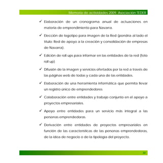 Memoria de actividades 2009. Asociación TEDER

 Elaboración de un cronograma anual de actuaciones en
materia de emprendimiento para Navarra.

 Elección de logotipo para imagen de la Red (pondría al lado el
título: Red de apoyo a la creación y consolidación de empresas
de Navarra).

 Edición de roll ups para informar en las entidades de la red (foto
roll up)

 Difusión de la imagen y servicios ofertados por la red a través de
las páginas web de todas y cada una de las entidades.

 Elaboración de una herramienta informática que permita llevar
un registro único de emprendedores

 Colaboración entre entidades y trabajo conjunto en el apoyo a
proyectos empresariales.

 Apoyo entre entidades para un servicio más integral a las
personas emprendedoras.

 Derivación entre entidades de proyectos empresariales en
función de las características de las personas emprendedoras,
de la idea de negocio o de la tipología del proyecto.

32

 