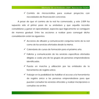 Memoria de actividades 2009. Asociación TEDER

 Comités de microcréditos para evaluar proyectos con
necesidades de financiación concretas
A pesar de que el camino de la red ha comenzado, y este 2.009 ha
supuesto solo el primer paso de su andadura y que aquella necesita
consolidarse y ganar en operatividad, aspectos que lógicamente se consiguen
de manera gradual. Entre las acciones a realizar para conseguir dicha
consolidación están las siguientes:

 Acciones de difusión y comunicación conjuntas tanto de la red
como de los servicios ofertados desde la misma.

 Calendario de cursos de formación para el próximo año.
 Folletos y comunicación de los servicios específicos ofertados
dirigida a cada uno de los grupos de personas emprendedoras
identificados.

 Puesta en marcha y utilización por las entidades de la
herramienta de registro único.

 Trabajar en la posibilidad de habilitar el acceso a la herramienta
de registro único a las personas emprendedoras para que
puedan consultar los servicios ofrecidos y realizar inscripciones o
consultas vía on line.

33

 