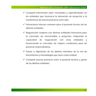 Memoria de actividades 2009. Asociación TEDER

 Compartir información sobre novedades y especificidades de
las entidades que favorezca la derivación de proyectos y la
transferencia de buenas prácticas entre ellas.

 Formaciones internas comunes para el personal técnico de las
distintas entidades

 Negociación conjunta con diversas entidades financieras para
la concesión de microcréditos a proyectos, mejorando la
capacidad

de

negociación

con

estas

entidades

y

favoreciendo la concesión de mejores condiciones para las
personas emprendedoras.

 Puesta a disposición de los distintos miembros de la red de
herramientas y metodologías que tiene cada entidad

 Compartir buenas prácticas entre el personal técnico y gestor
de las distintas entidades

34

 