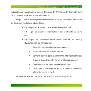 Memoria de actividades 2009. Asociación TEDER
más adelante), en el marco del eje 4 Leader del Programa de desarrollo Rural
de la Comunidad Foral de Navarra 2007-2013.
El eje 4 Leader del Programa de Desarrollo Rural de Navarra se articula en
las siguientes medidas y submedidas:

 Estrategias de desarrollo local sobre competitividad
 Estrategias de desarrollo local sobre medio ambiente y entorno
rural

 Estrategias de desarrollo local sobre calidad de vida y
diversificación de zonas rurales


Creación y desarrollo de microempresas



Fomento de actividades turísticas



Servicios básicos para la economía y la población rural



Renovación y desarrollo de las poblaciones rurales



Conservación y mejora del patrimonio rural



Formación e información de los agentes económicos
intervinientes en el eje 3.

El cuadro financiero asignado para Tierra Estella es el siguiente:

37

 