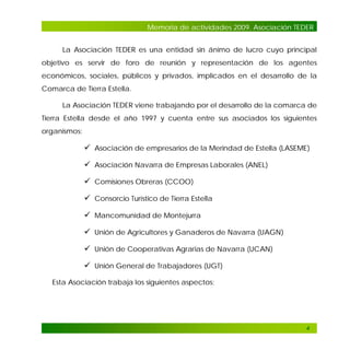 Memoria de actividades 2009. Asociación TEDER
La Asociación TEDER es una entidad sin ánimo de lucro cuyo principal
objetivo es servir de foro de reunión y representación de los agentes
económicos, sociales, públicos y privados, implicados en el desarrollo de la
Comarca de Tierra Estella.
La Asociación TEDER viene trabajando por el desarrollo de la comarca de
Tierra Estella desde el año 1997 y cuenta entre sus asociados los siguientes
organismos:

 Asociación de empresarios de la Merindad de Estella (LASEME)
 Asociación Navarra de Empresas Laborales (ANEL)
 Comisiones Obreras (CCOO)
 Consorcio Turístico de Tierra Estella
 Mancomunidad de Montejurra
 Unión de Agricultores y Ganaderos de Navarra (UAGN)
 Unión de Cooperativas Agrarias de Navarra (UCAN)
 Unión General de Trabajadores (UGT)
Esta Asociación trabaja los siguientes aspectos:

4

 