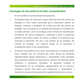 Memoria de actividades 2009. Asociación TEDER

Estrategias de desarrollo local sobre competitividad
En esta medida se han presentado dos proyectos:
1.

Actividades piloto de formación y turismo Ruta del Vino del Camino de
Santiago en Tierra Estella, promovido por la Asociación turística de
Bodegas, empresas y entidades de la Ruta del Vino del Camino de
Santiago. Con este proyecto se pretende promocionar el enoturismo en
su doble vertiente: entre las bodegas como fórmula de diversificación
económica del sector bodeguero y vitivinícola y entre la población
visitante como oferta turística de interés y calidad. Es un proyecto que
pretende la promoción del vino y del territorio de las bodegas del
Camino

de

Santiago,

con

especial

énfasis

en

la

formación

y

sensibilización sobre el vino y el patrimonio
2.

Promoción de productos de la zona, presentado por el Sindicato EHNE,
busca impulsar una red comarcal de venta directa de productos
agroalimentarios donde productores y consumidores estén asociados
para promover modelos de producción y consumo de alimentos social,
ambiental

y

económica

sostenibles.

Se

pretende

contribuir

al

mantenimiento de las actividades agroganaderas de la comarca,
establecer precios más justos para productores y consumidores y
fomentar el consumo de la producción agroalimentaria de la comarca
40

 