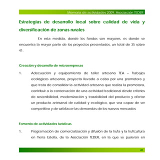 Memoria de actividades 2009. Asociación TEDER

Estrategias de desarrollo local sobre calidad de vida y
diversificación de zonas rurales
En esta medida, donde los fondos son mayores, es donde se
encuentra la mayor parte de los proyectos presentados, un total de 35 sobre
41.

Creación y desarrollo de microempresas
1.

Adecuación y equipamiento de taller artesano TEA – Trabajos
ecológicos artesanos, proyecto llevado a cabo por una promotora y
que trata de consolidar la actividad artesana que realiza la promotora,
contribuir a la conservación de una actividad tradicional desde criterios
de sostenibilidad, modernización y trazabilidad del producto y ofertar
un producto artesanal de calidad y ecológico, que sea capaz de ser
competitivo y de satisfacer las demandas de los nuevos mercados

Fomento de actividades turísticas
1.

Programación de comercialización y difusión de la trufa y la truficultura
en Tierra Estella, de la Asociación TEDER, en la que se pusieron en

46

 