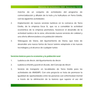 Memoria de actividades 2009. Asociación TEDER
marcha

de

un

conjunto

de

actividades

del

programa

de

comercialización y difusión de la trufa y la truficultura en Tierra Estella,
con las siguientes actividades:
2.

Implantación de nuevos servicios turísticos en la comarca de Tierra
Estella, de la empresa Escur SL. que va a consolidar la actividad
económica de la empresa promotora, favorecer el desarrollo de la
actividad turística de la zona, ofreciendo nuevos servicios de calidad y
una oferta diferenciadora a la población visitante

3.

Videoguías de Viana, del Ayuntamiento de Viana, que trata de
desarrollar una nueva forma de hacer turismo adaptada a las nuevas
tecnologías y al alcance de cualquier turista

Servicios básicos para la economía y la población rural
1.

Ludoteca de Ancín, del Ayuntamiento de Ancín

2.

Ludoteca infantil y juvenil en Acedo, del Concejo de Ancín

3.

Servicio de transporte en localidades de Tierra Estella para las
actividades de ANASAPS. Con este proyecto se trata de promover la
igualdad de oportunidades entre las personas con enfermedad mental
a través de la eliminación de la barrera que supone el uso del

47

 