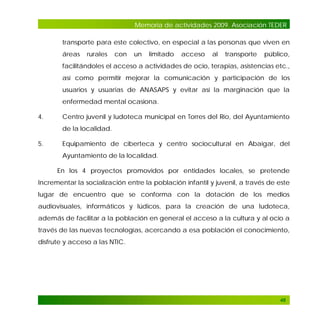 Memoria de actividades 2009. Asociación TEDER
transporte para este colectivo, en especial a las personas que viven en
áreas

rurales

con

un

limitado

acceso

al

transporte

público,

facilitándoles el acceso a actividades de ocio, terapias, asistencias etc.,
así como permitir mejorar la comunicación y participación de los
usuarios y usuarias de ANASAPS y evitar así la marginación que la
enfermedad mental ocasiona.
4.

Centro juvenil y ludoteca municipal en Torres del Río, del Ayuntamiento
de la localidad.

5.

Equipamiento de ciberteca y centro sociocultural en Abaigar, del
Ayuntamiento de la localidad.
En los 4 proyectos promovidos por entidades locales, se pretende

Incrementar la socialización entre la población infantil y juvenil, a través de este
lugar de encuentro que se conforma con la dotación de los medios
audiovisuales, informáticos y lúdicos, para la creación de una ludoteca,
además de facilitar a la población en general el acceso a la cultura y al ocio a
través de las nuevas tecnologías, acercando a esa población el conocimiento,
disfrute y acceso a las NTIC.

48

 