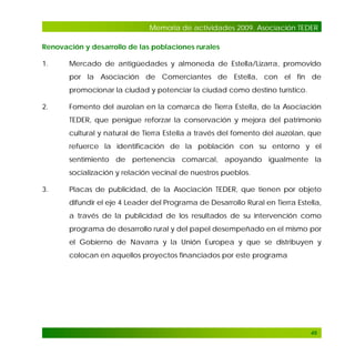 Memoria de actividades 2009. Asociación TEDER
Renovación y desarrollo de las poblaciones rurales
1.

Mercado de antigüedades y almoneda de Estella/Lizarra, promovido
por la Asociación de Comerciantes de Estella, con el fin de
promocionar la ciudad y potenciar la ciudad como destino turístico.

2.

Fomento del auzolan en la comarca de Tierra Estella, de la Asociación
TEDER, que persigue reforzar la conservación y mejora del patrimonio
cultural y natural de Tierra Estella a través del fomento del auzolan, que
refuerce la identificación de la población con su entorno y el
sentimiento de pertenencia comarcal, apoyando igualmente la
socialización y relación vecinal de nuestros pueblos.

3.

Placas de publicidad, de la Asociación TEDER, que tienen por objeto
difundir el eje 4 Leader del Programa de Desarrollo Rural en Tierra Estella,
a través de la publicidad de los resultados de su intervención como
programa de desarrollo rural y del papel desempeñado en el mismo por
el Gobierno de Navarra y la Unión Europea y que se distribuyen y
colocan en aquellos proyectos financiados por este programa

49

 