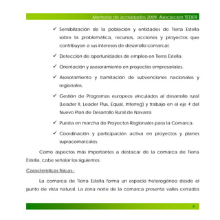 Memoria de actividades 2009. Asociación TEDER

 Sensibilización de la población y entidades de Tierra Estella
sobre la problemática, recursos, acciones y proyectos que
contribuyan a sus intereses de desarrollo comarcal.

 Detección de oportunidades de empleo en Tierra Estella.
 Orientación y asesoramiento en proyectos empresariales.
 Asesoramiento y tramitación de subvenciones nacionales y
regionales.

 Gestión de Programas europeos vinculados al desarrollo rural
(Leader II, Leader Plus, Equal, Interreg) y trabajo en el eje 4 del
Nuevo Plan de Desarrollo Rural de Navarra

 Puesta en marcha de Proyectos Regionales para la Comarca.
 Coordinación y participación activa en proyectos y planes
supracomarcales.
Como aspectos más importantes a destacar de la comarca de Tierra
Estella, cabe señalar los siguientes:
Características físicas.La comarca de Tierra Estella forma un espacio heterogéneo desde el
punto de vista natural. La zona norte de la comarca presenta valles cerrados

5

 