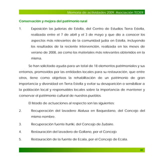 Memoria de actividades 2009. Asociación TEDER
Conservación y mejora del patrimonio rural
1.

Exposición las juderías de Estella, del Centro de Estudios Tierra Estella,
realizada entre el 7 de abril y el 3 de mayo y que dio a conocer los
aspectos más relevantes de la comunidad judía en Estella, incluyendo
los resultados de la reciente intervención, realizada en los meses de
verano de 2008, así como los materiales más relevantes obtenidos en la
misma.
Se han solicitado ayuda para un total de 18 elementos patrimoniales y sus

entornos, promovidos por las entidades locales para su restauración, que entre
otros, tiene como objetivos la rehabilitación de un patrimonio de gran
importancia y diversidad en Tierra Estella y evitar su desaparición o sensibilizar a
la población local y responsables locales sobre la importancia de mantener y
conservar el patrimonio cultural de nuestros pueblos.
El listado de actuaciones al respecto son las siguientes:
2.

Recuperación del lavadero Aialusa en Baquedano, del Concejo del
mismo nombre.

3.

Recuperación fuente Iturriki, del Concejo de Zudaire.

4.

Restauración del lavadero de Gollano, por el Concejo

5.

Restauración de la fuente de Ecala, por el Concejo de Ecala.

50

 
