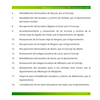 Memoria de actividades 2009. Asociación TEDER
6.

Rehabilitación del lavadero de Narcué, por el Concejo

7.

Rehabilitación del lavadero y entorno de Sorlada, por el Ayuntamiento
del mismo nombre

8.

Recuperación del lavadero Oligaria en Eraul, por el Concejo

9.

Acondicionamiento y restauración de los accesos y entorno de la
fuente vieja de Aguilar de Codés, por el Ayuntamiento de Aguilar.

10.

Restauración de la Fuente vieja de Bargota, por el Ayuntamiento

11.

Recuperación de las Espilas de Bargota, por el Ayuntamiento

12.

Recuperación del lavadero de Asarta, por el Concejo de ASarta.

13.

Restauración del antiguo lavadero de Lacar, por el Concejo

14.

Rehabilitación del lavadero de Nazar, por el Ayuntamiento.

15.

Restauración del antiguo lavadero de ARizaleta, por el Concejo.

16.

Restauración del lavadero junto a las cañadas Imas Irache, por el
Ayuntamiento de Villamayor de Monjardín.

17.

Proyecto para rehabilitación lavadero y entorno de MIrafuentes, por el
Ayuntamiento.

18.

Consolidación de las ruinas del palacio de Eulate, por el Ayuntamiento.

51

 